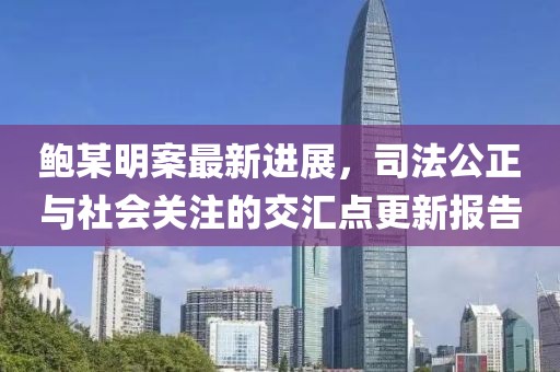 鲍某明案最新进展，司法公正与社会关注的交汇点更新报告