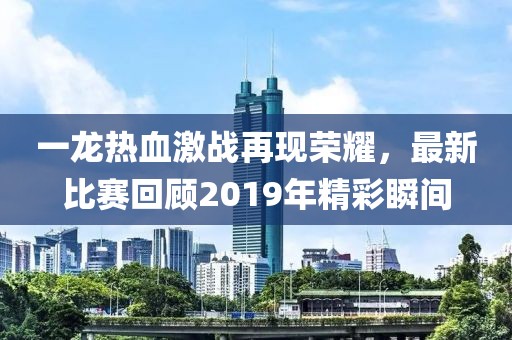 一龙热血激战再现荣耀，最新比赛回顾2019年精彩瞬间