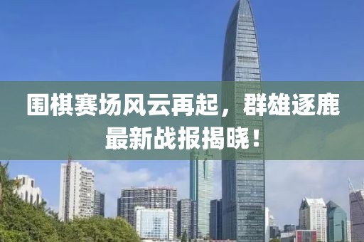 围棋赛场风云再起，群雄逐鹿最新战报揭晓！