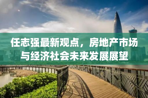 任志强最新观点，房地产市场与经济社会未来发展展望