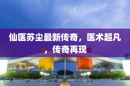 仙医苏尘最新传奇，医术超凡，传奇再现