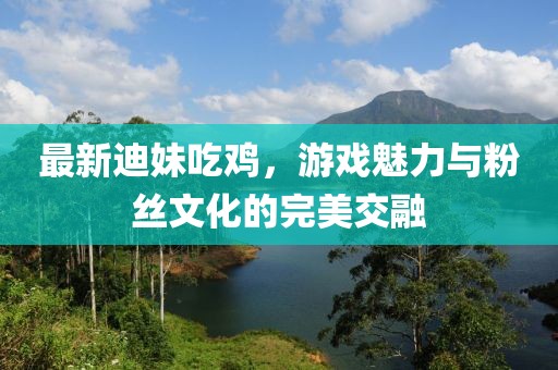 最新迪妹吃鸡，游戏魅力与粉丝文化的完美交融