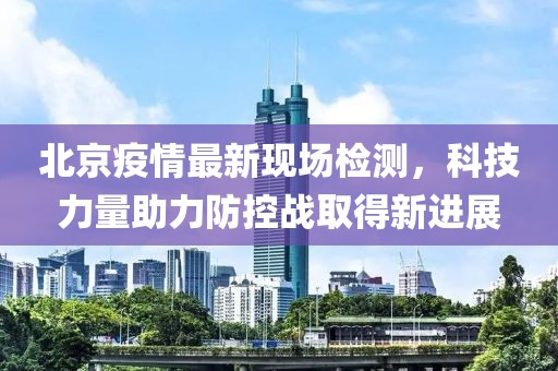 北京疫情最新现场检测，科技力量助力防控战取得新进展