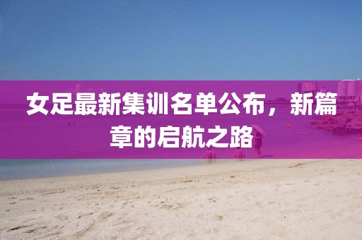 女足最新集训名单公布，新篇章的启航之路