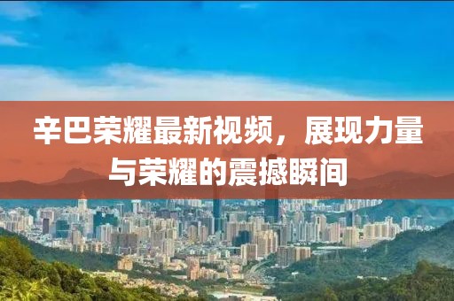 辛巴荣耀最新视频，展现力量与荣耀的震撼瞬间