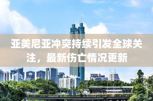 亚美尼亚冲突持续引发全球关注，最新伤亡情况更新