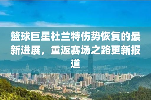 篮球巨星杜兰特伤势恢复的最新进展，重返赛场之路更新报道