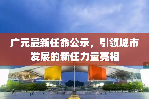 广元最新任命公示，引领城市发展的新任力量亮相