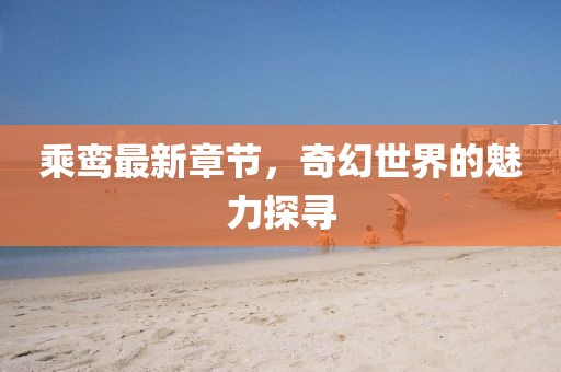 乘鸾最新章节，奇幻世界的魅力探寻