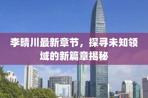李晴川最新章节，探寻未知领域的新篇章揭秘