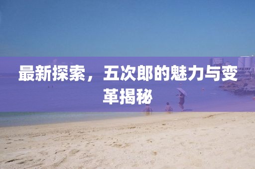 最新探索，五次郎的魅力与变革揭秘