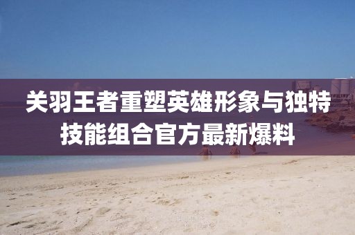 关羽王者重塑英雄形象与独特技能组合官方最新爆料