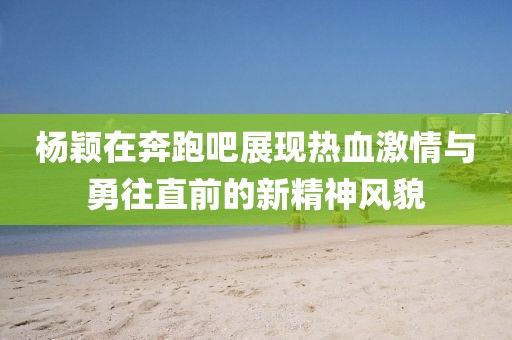 杨颖在奔跑吧展现热血激情与勇往直前的新精神风貌