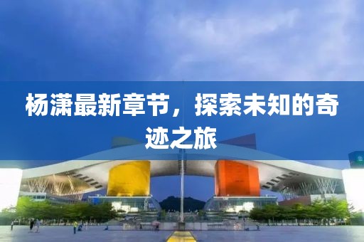 杨潇最新章节，探索未知的奇迹之旅