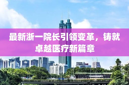 最新浙一院长引领变革，铸就卓越医疗新篇章
