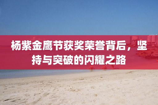 杨紫金鹰节获奖荣誉背后，坚持与突破的闪耀之路