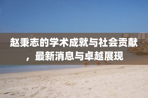 赵秉志的学术成就与社会贡献，最新消息与卓越展现