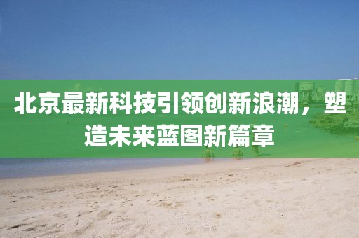 北京最新科技引领创新浪潮，塑造未来蓝图新篇章