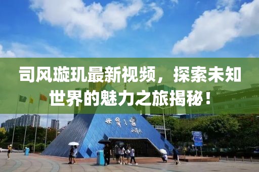司风璇玑最新视频，探索未知世界的魅力之旅揭秘！