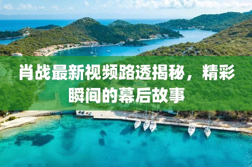 肖战最新视频路透揭秘，精彩瞬间的幕后故事
