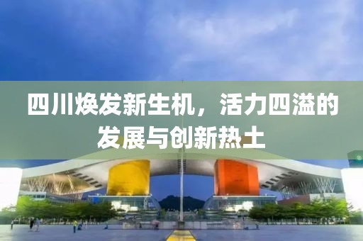 四川焕发新生机，活力四溢的发展与创新热土