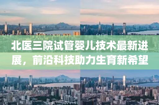 北医三院试管婴儿技术最新进展，前沿科技助力生育新希望