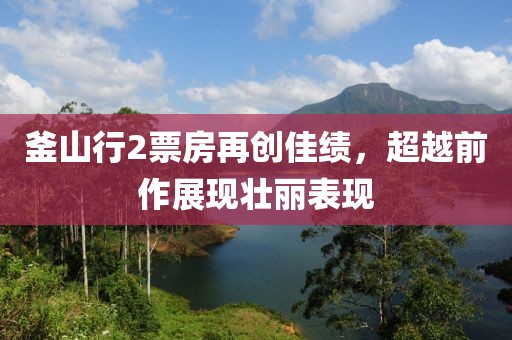 釜山行2票房再创佳绩，超越前作展现壮丽表现