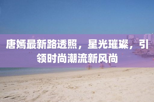 唐嫣最新路透照，星光璀璨，引领时尚潮流新风尚