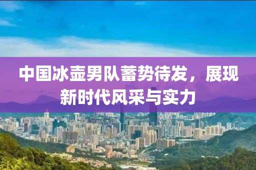 中国冰壶男队蓄势待发，展现新时代风采与实力