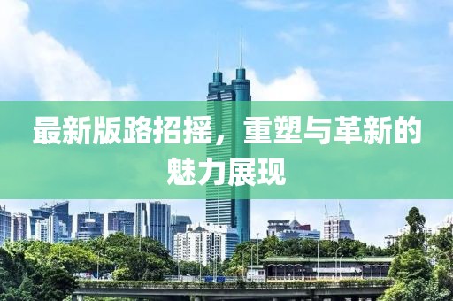 最新版路招摇，重塑与革新的魅力展现