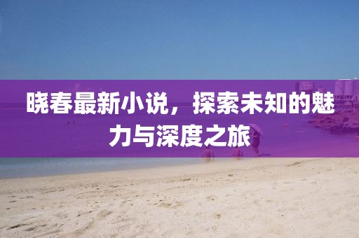 晓春最新小说，探索未知的魅力与深度之旅