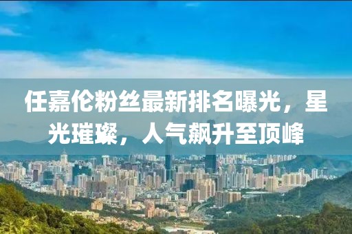 任嘉伦粉丝最新排名曝光，星光璀璨，人气飙升至顶峰