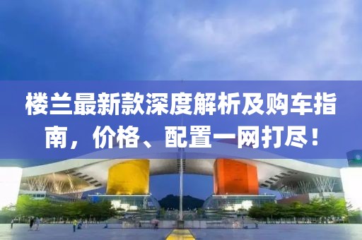楼兰最新款深度解析及购车指南，价格、配置一网打尽！