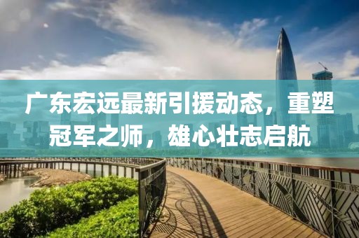 广东宏远最新引援动态，重塑冠军之师，雄心壮志启航