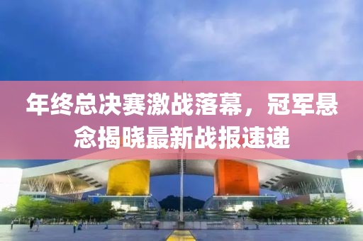 年终总决赛激战落幕，冠军悬念揭晓最新战报速递