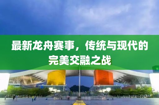 最新龙舟赛事，传统与现代的完美交融之战