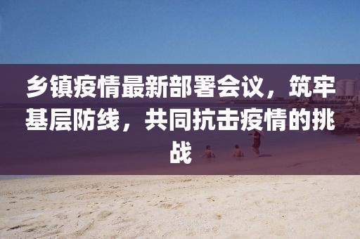 乡镇疫情最新部署会议，筑牢基层防线，共同抗击疫情的挑战