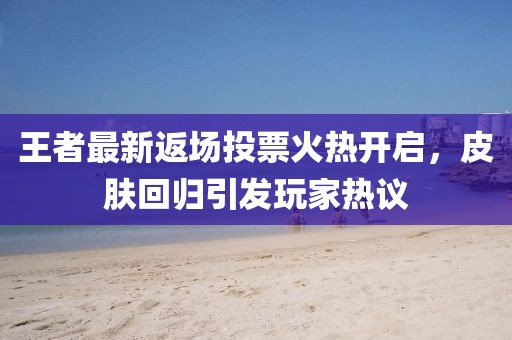王者最新返场投票火热开启，皮肤回归引发玩家热议