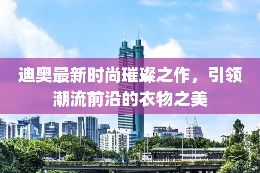 迪奥最新时尚璀璨之作，引领潮流前沿的衣物之美