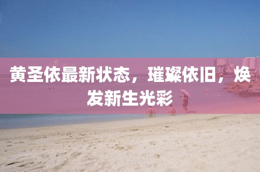 黄圣依最新状态，璀璨依旧，焕发新生光彩