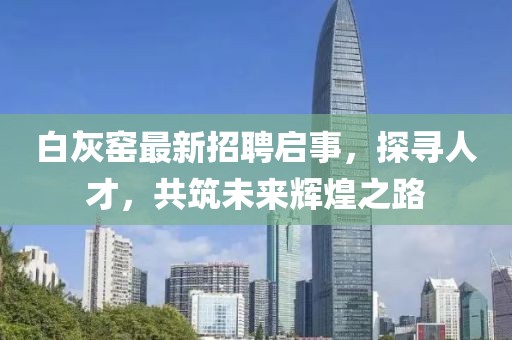 白灰窑最新招聘启事，探寻人才，共筑未来辉煌之路
