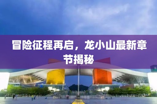 冒险征程再启，龙小山最新章节揭秘