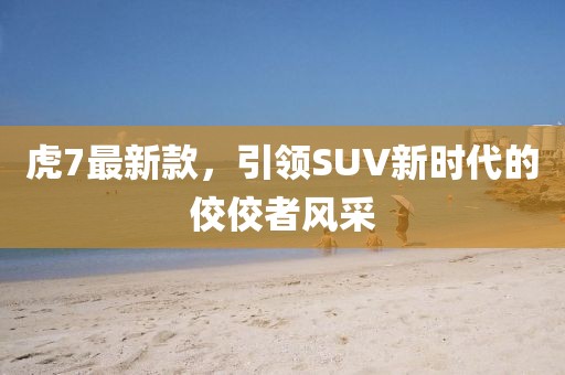 虎7最新款，引领SUV新时代的佼佼者风采