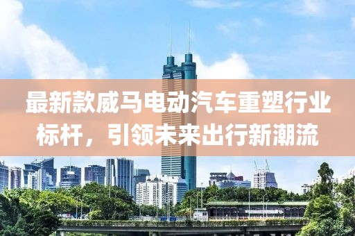 最新款威马电动汽车重塑行业标杆，引领未来出行新潮流