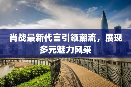 肖战最新代言引领潮流，展现多元魅力风采