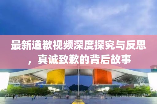 最新道歉视频深度探究与反思，真诚致歉的背后故事