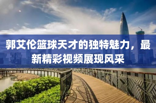 郭艾伦篮球天才的独特魅力，最新精彩视频展现风采