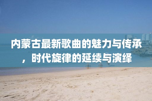 内蒙古最新歌曲的魅力与传承，时代旋律的延续与演绎