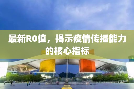最新R0值，揭示疫情传播能力的核心指标