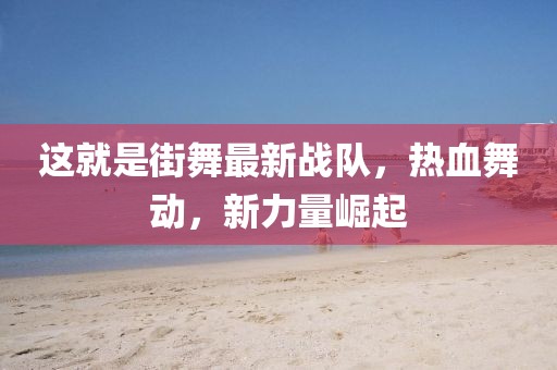 这就是街舞最新战队，热血舞动，新力量崛起